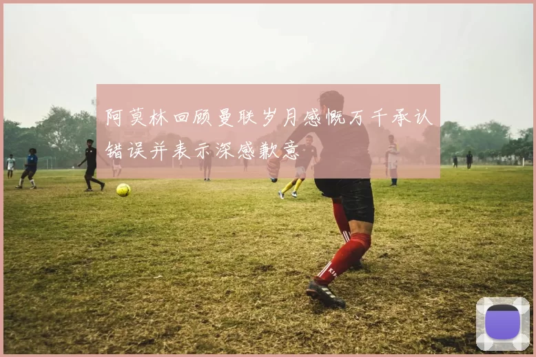 阿莫林回顾曼联岁月感慨万千承认错误并表示深感歉意