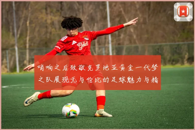 哨响之后致敬克罗地亚黄金一代梦之队展现无与伦比的足球魅力与精神