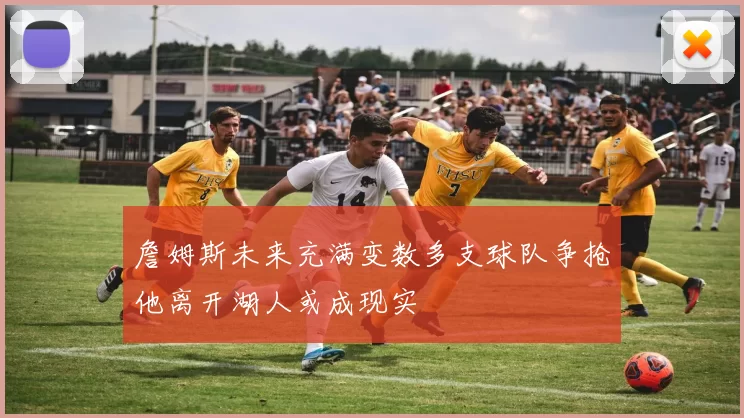 詹姆斯未来充满变数多支球队争抢他离开湖人或成现实