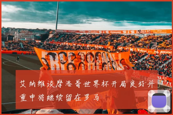 艾纳维谈摩洛哥世界杯开局良好并重申将继续留在罗马
