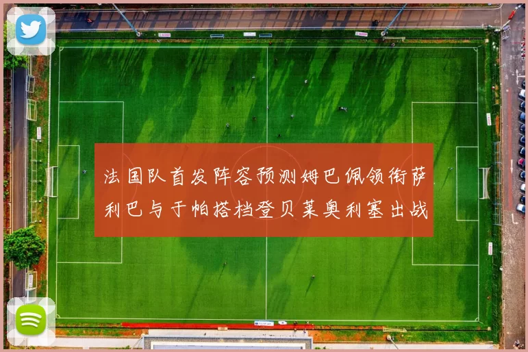 法国队首发阵容预测姆巴佩领衔萨利巴与于帕搭档登贝莱奥利塞出战