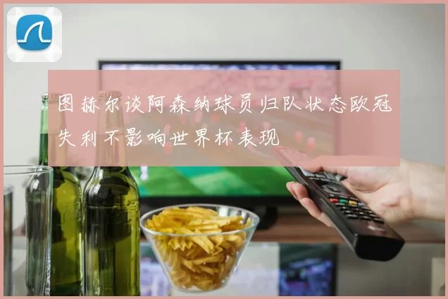 图赫尔谈阿森纳球员归队状态欧冠失利不影响世界杯表现