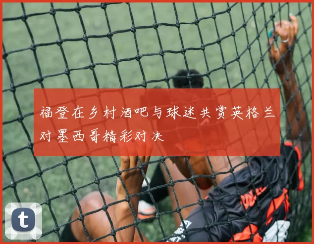 福登在乡村酒吧与球迷共赏英格兰对墨西哥精彩对决